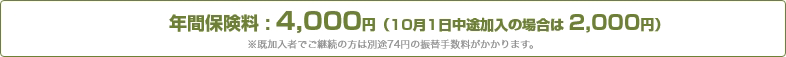 年間保険料:4,000円(10月1日中途加入の場合は 2,000円)※既加入者でご継続の方は別途74円の振替手数料がかかります。